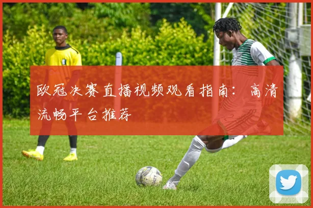 欧冠决赛直播视频观看指南：高清流畅平台推荐