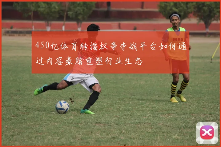 450亿体育转播权争夺战平台如何通过内容豪赌重塑行业生态