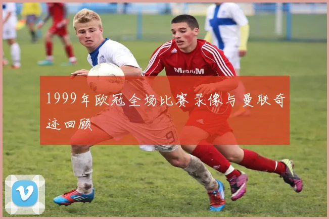 1999年欧冠全场比赛录像与曼联奇迹回顾