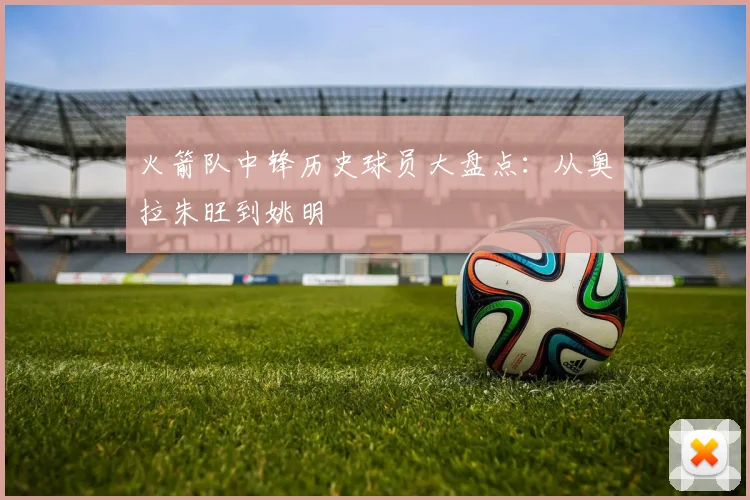 火箭队中锋历史球员大盘点：从奥拉朱旺到姚明